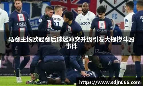 马赛主场欧冠赛后球迷冲突升级引发大规模斗殴事件